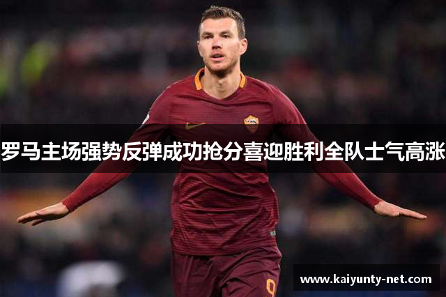 罗马主场强势反弹成功抢分喜迎胜利全队士气高涨