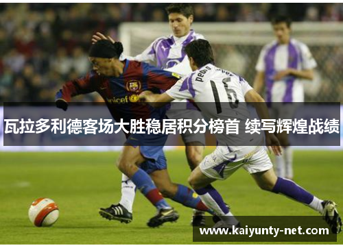 瓦拉多利德客场大胜稳居积分榜首 续写辉煌战绩