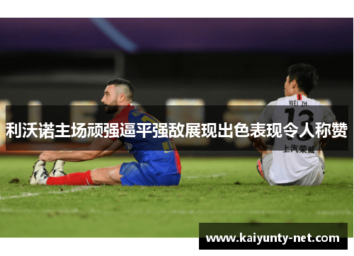 利沃诺主场顽强逼平强敌展现出色表现令人称赞